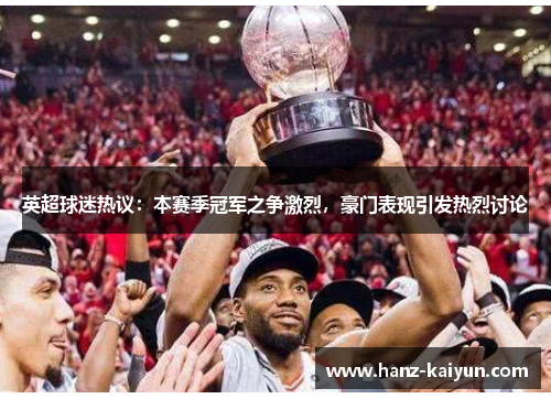 英超球迷热议：本赛季冠军之争激烈，豪门表现引发热烈讨论